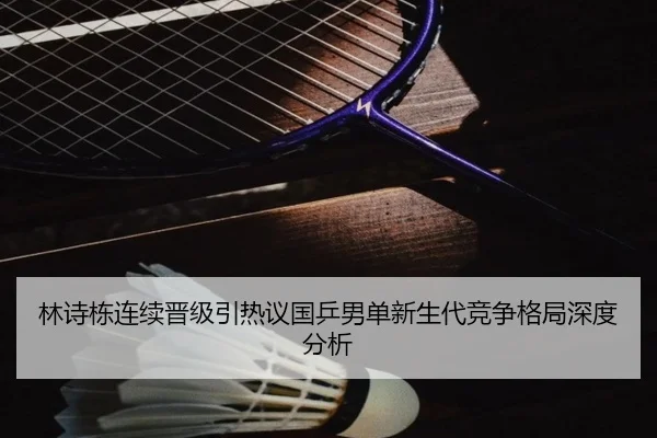 林诗栋连续晋级引热议国乒男单新生代竞争格局深度分析